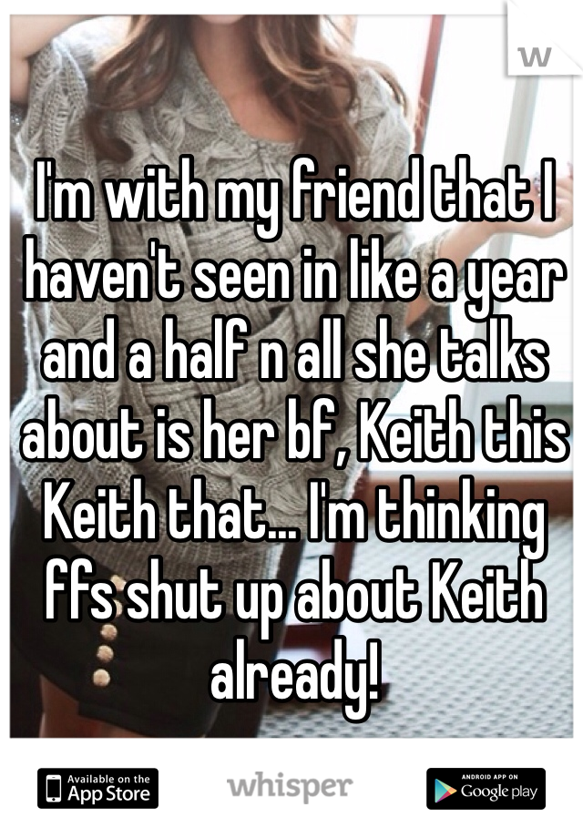 I'm with my friend that I haven't seen in like a year and a half n all she talks about is her bf, Keith this Keith that... I'm thinking ffs shut up about Keith already!