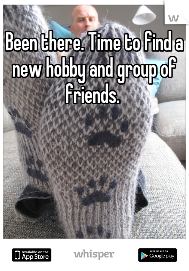 Been there. Time to find a new hobby and group of friends. 
