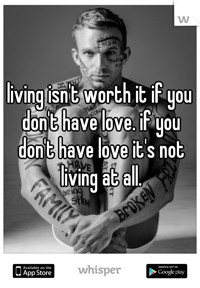 living isn't worth it if you don't have love. if you don't have love it's not living at all.