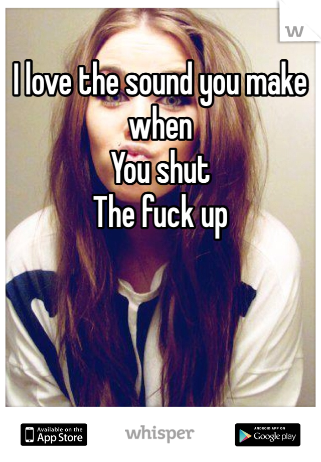 I love the sound you make when 
You shut 
The fuck up 