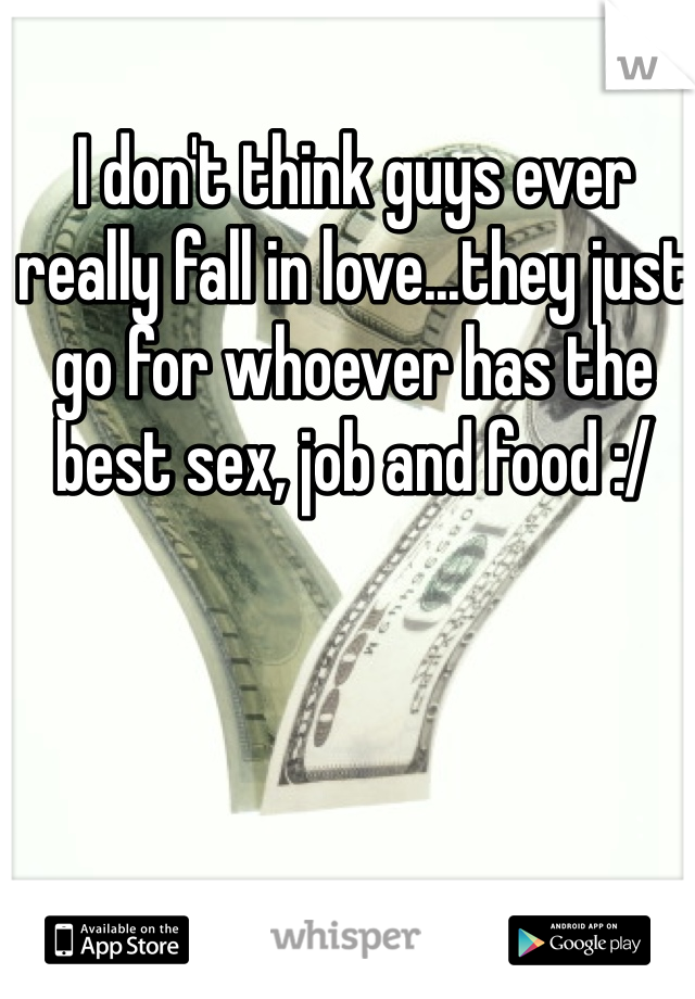 I don't think guys ever really fall in love...they just go for whoever has the best sex, job and food :/