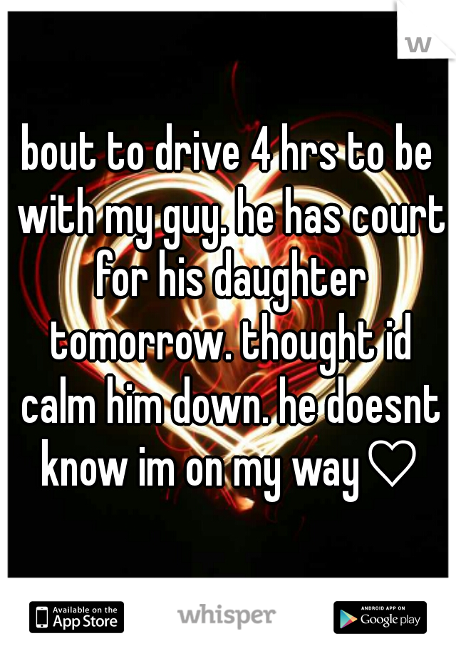 bout to drive 4 hrs to be with my guy. he has court for his daughter tomorrow. thought id calm him down. he doesnt know im on my way♡