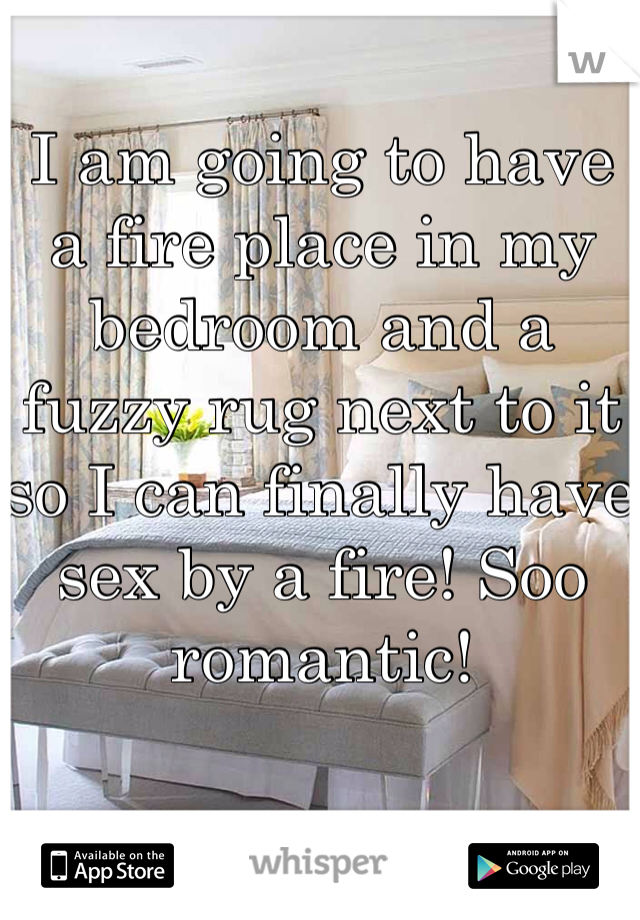 I am going to have a fire place in my bedroom and a fuzzy rug next to it so I can finally have sex by a fire! Soo romantic!
