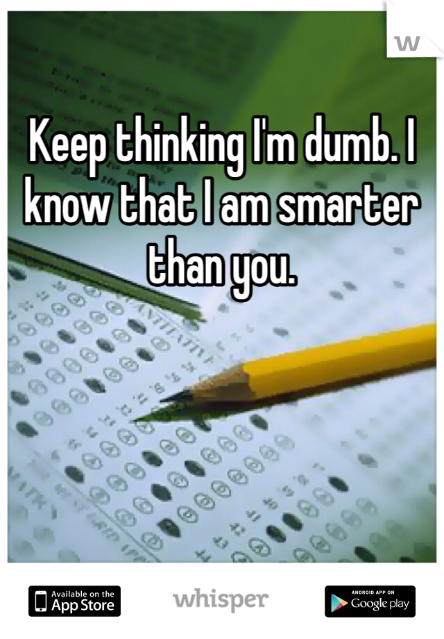 Keep thinking I'm dumb. I know that I am smarter than you. 