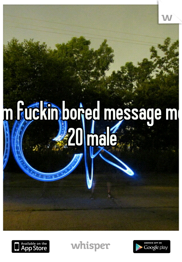 I'm fuckin bored message me 20 male