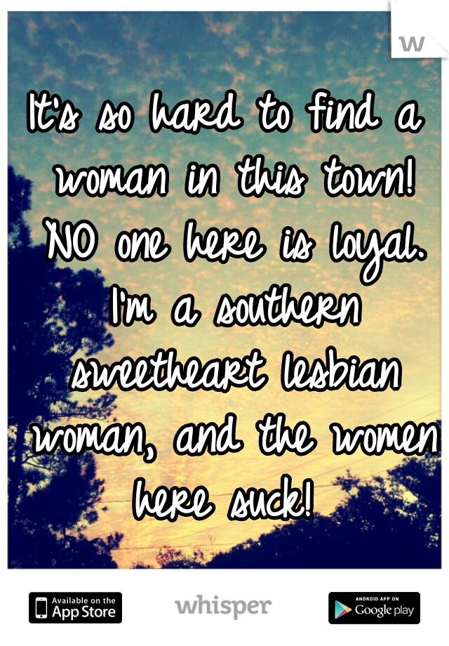 It's so hard to find a woman in this town! NO one here is loyal. I'm a southern sweetheart lesbian woman, and the women here suck! 