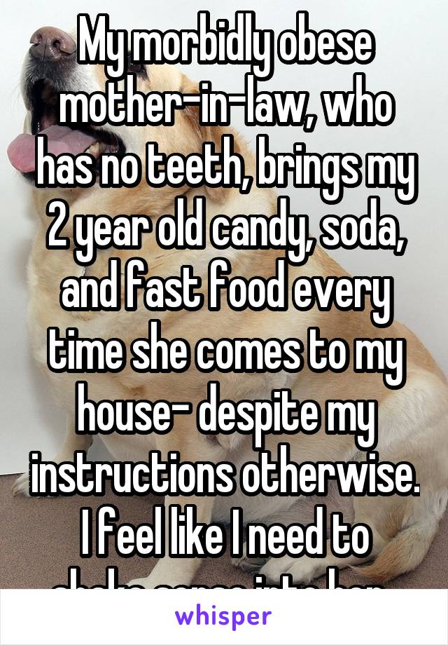 My morbidly obese mother-in-law, who has no teeth, brings my 2 year old candy, soda, and fast food every time she comes to my house- despite my instructions otherwise.
I feel like I need to shake sense into her. 
