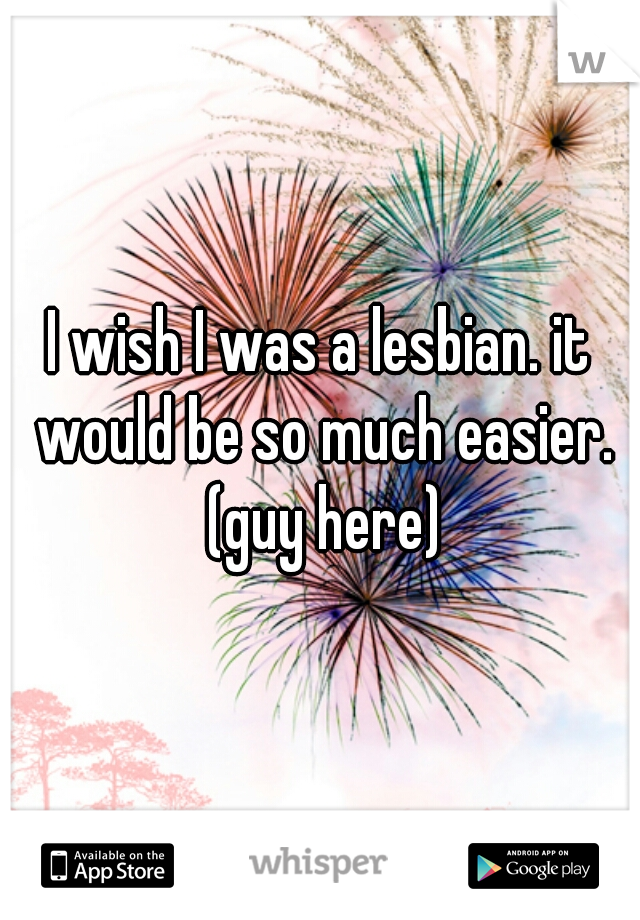 I wish I was a lesbian. it would be so much easier. (guy here)