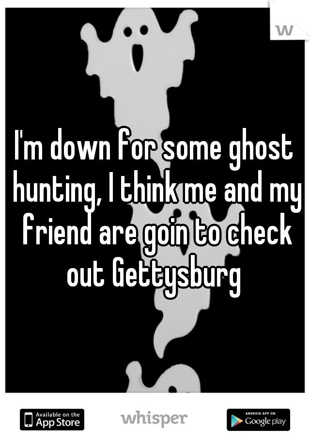 I'm down for some ghost hunting, I think me and my friend are goin to check out Gettysburg 
