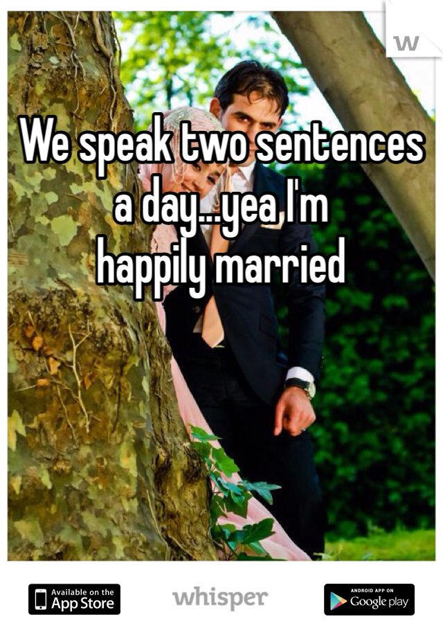 We speak two sentences a day...yea I'm 
happily married 