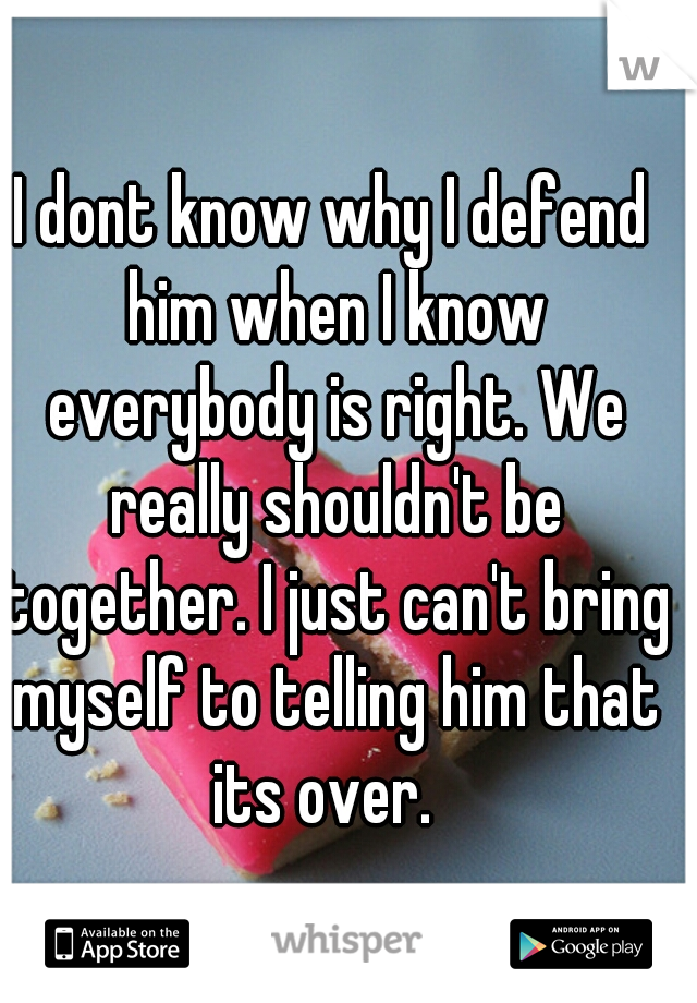 I dont know why I defend him when I know everybody is right. We really shouldn't be together. I just can't bring myself to telling him that its over.  