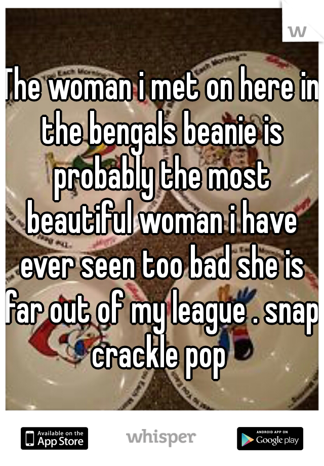 The woman i met on here in the bengals beanie is probably the most beautiful woman i have ever seen too bad she is far out of my league . snap crackle pop 