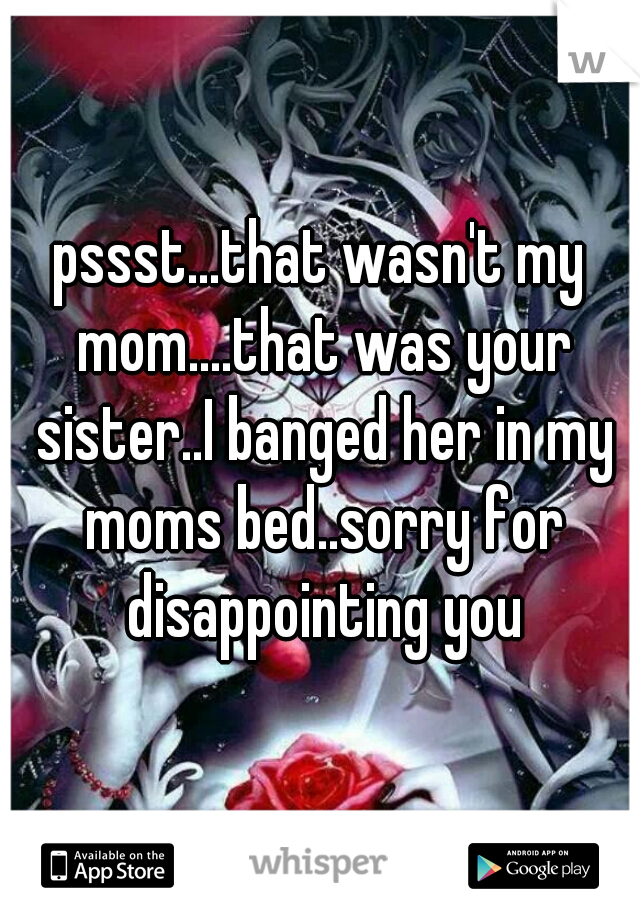 pssst...that wasn't my mom....that was your sister..I banged her in my moms bed..sorry for disappointing you