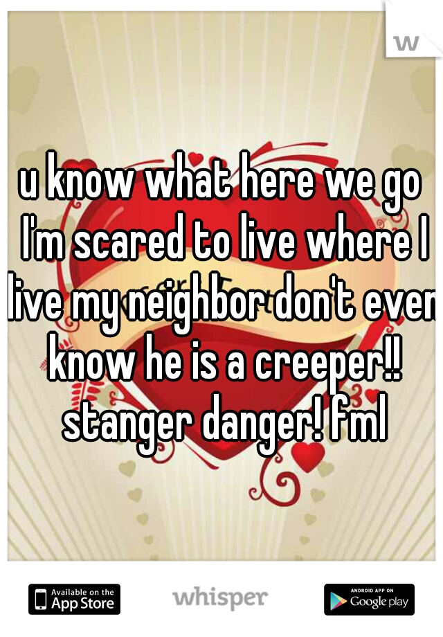 u know what here we go I'm scared to live where I live my neighbor don't even know he is a creeper!! stanger danger! fml