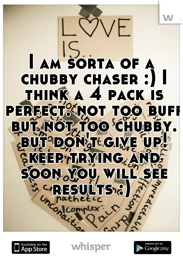 I am sorta of a chubby chaser :) I think a 4 pack is perfect. not too buff but not too chubby. but don't give up! keep trying and soon you will see results :) 