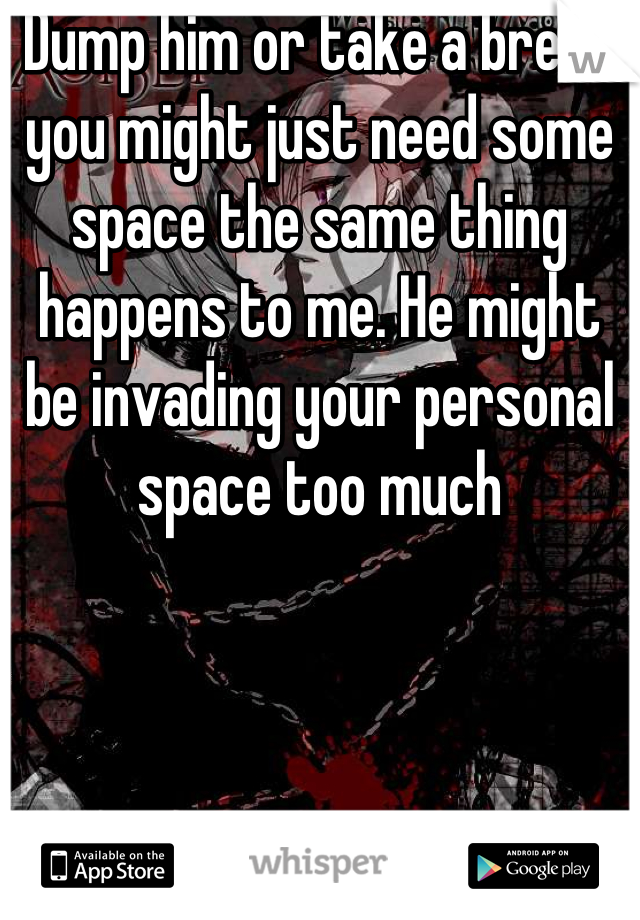 Dump him or take a break you might just need some space the same thing happens to me. He might be invading your personal space too much