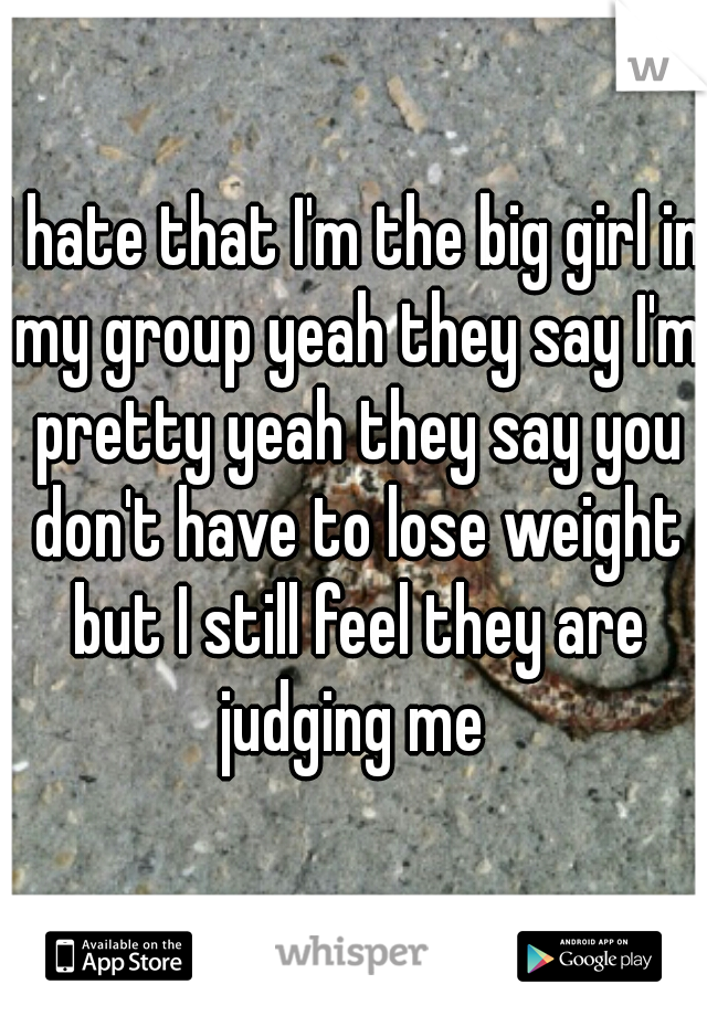 I hate that I'm the big girl in my group yeah they say I'm pretty yeah they say you don't have to lose weight but I still feel they are judging me 