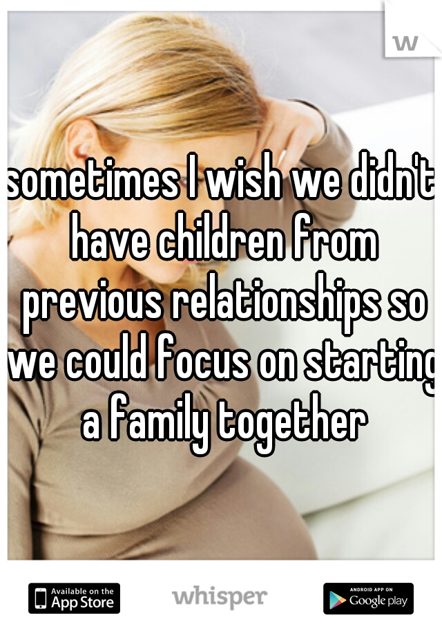 sometimes I wish we didn't have children from previous relationships so we could focus on starting a family together