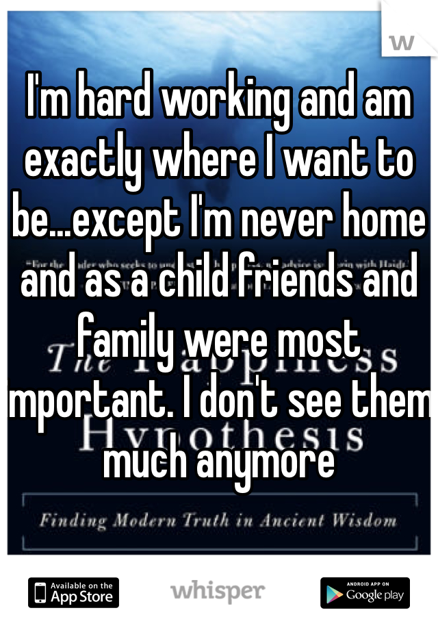I'm hard working and am exactly where I want to be...except I'm never home and as a child friends and family were most important. I don't see them much anymore