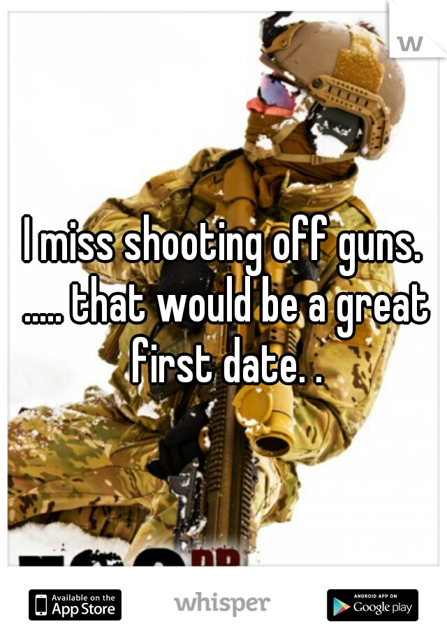 I miss shooting off guns. ..... that would be a great first date. .