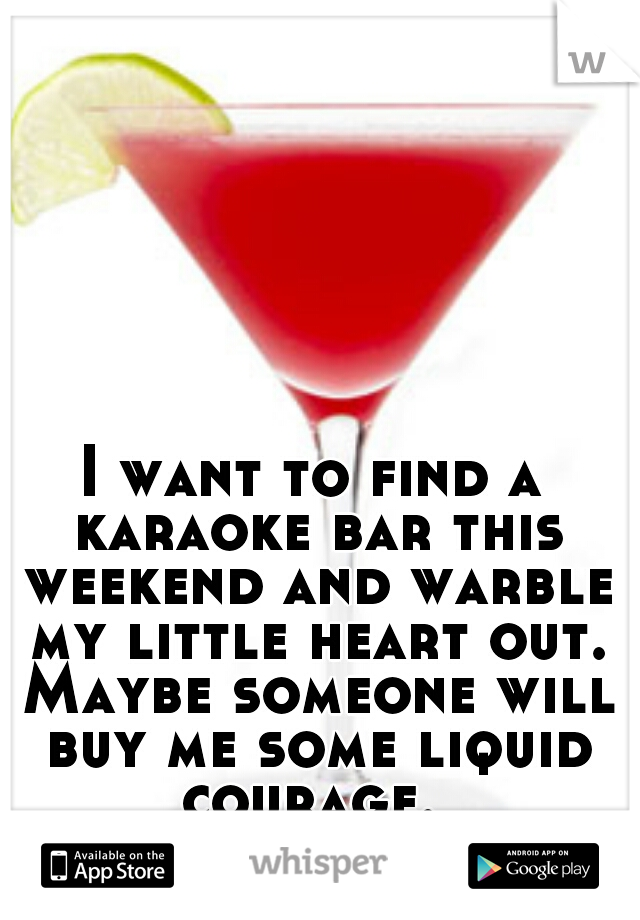 I want to find a karaoke bar this weekend and warble my little heart out. Maybe someone will buy me some liquid courage. 