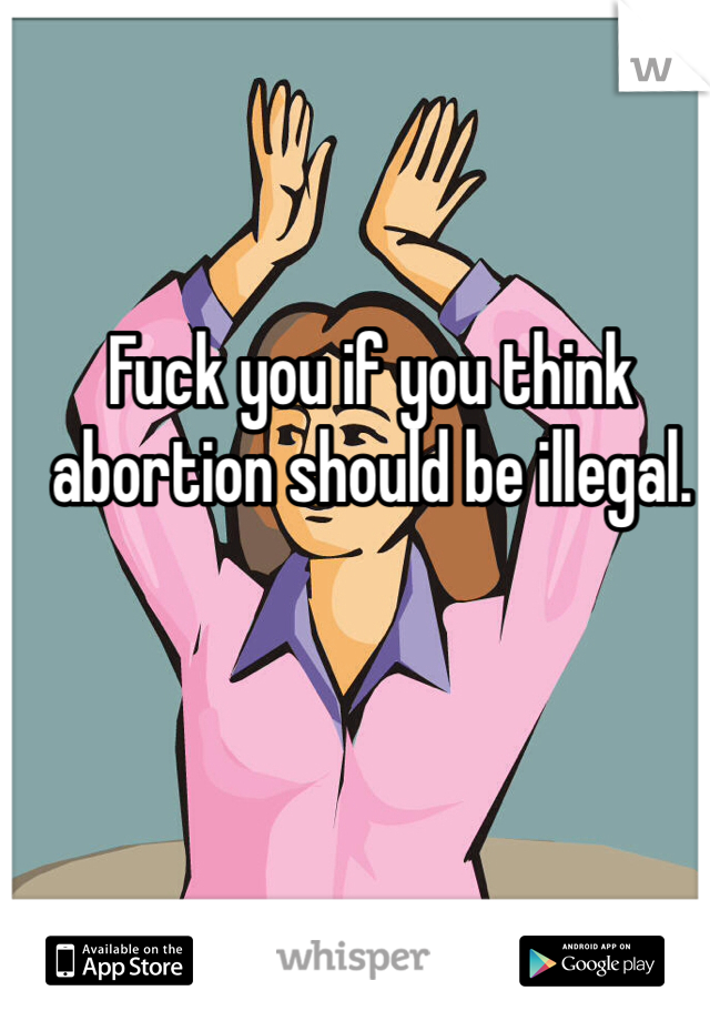 Fuck you if you think abortion should be illegal.