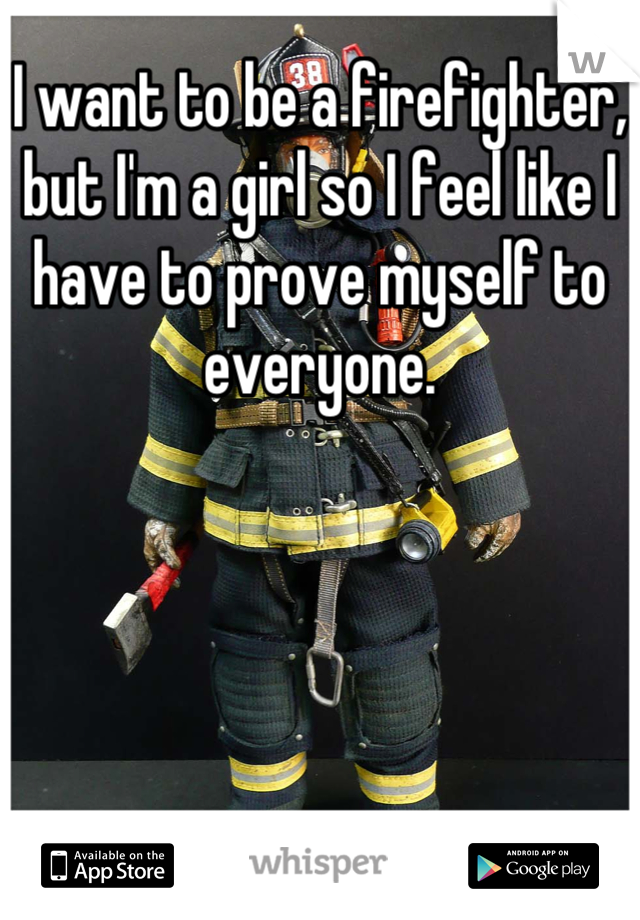 I want to be a firefighter, but I'm a girl so I feel like I have to prove myself to everyone.
