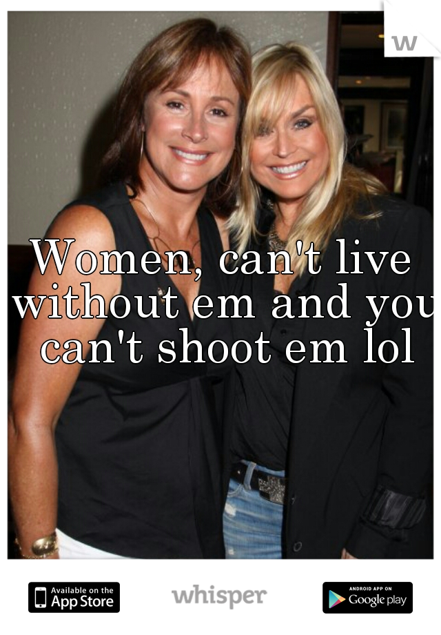 Women, can't live without em and you can't shoot em lol