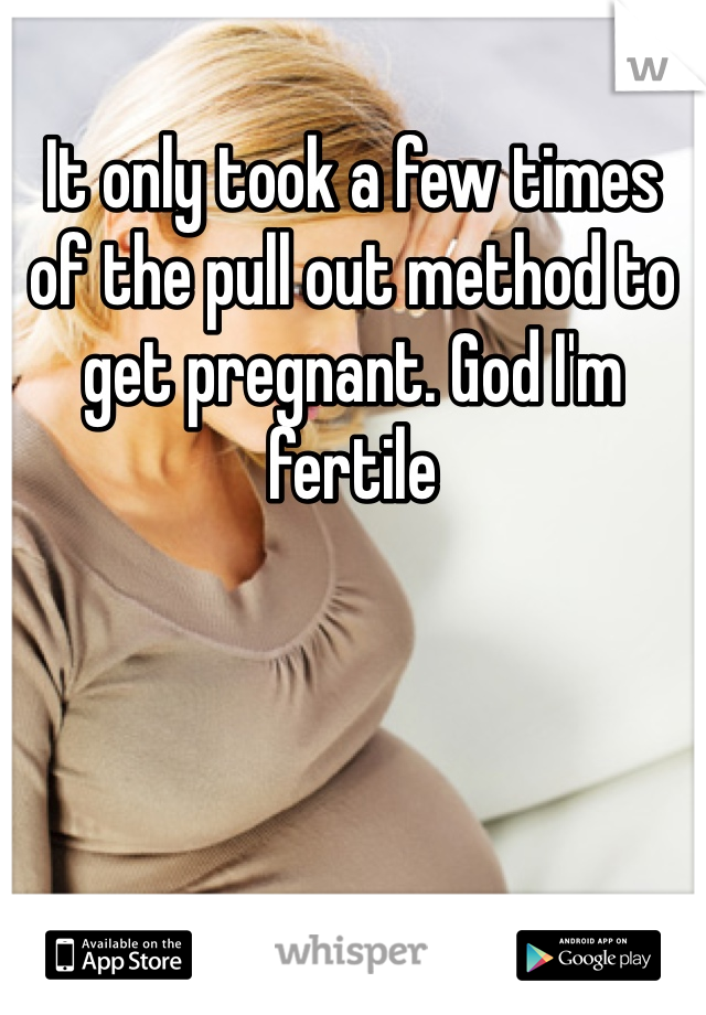 It only took a few times of the pull out method to get pregnant. God I'm fertile 