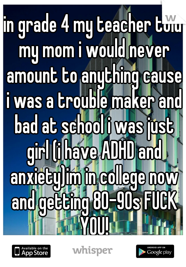 in grade 4 my teacher told my mom i would never amount to anything cause i was a trouble maker and bad at school i was just girl (i have ADHD and anxiety)im in college now and getting 80-90s FUCK YOU!