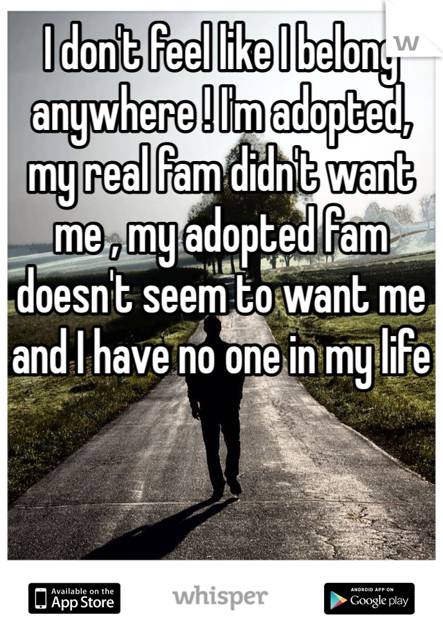 I don't feel like I belong anywhere ! I'm adopted, my real fam didn't want me , my adopted fam doesn't seem to want me and I have no one in my life