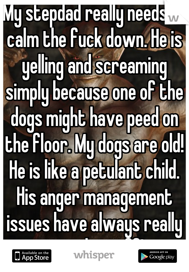 My stepdad really needs to calm the fuck down. He is yelling and screaming simply because one of the dogs might have peed on the floor. My dogs are old! He is like a petulant child. His anger management issues have always really pissed me off!