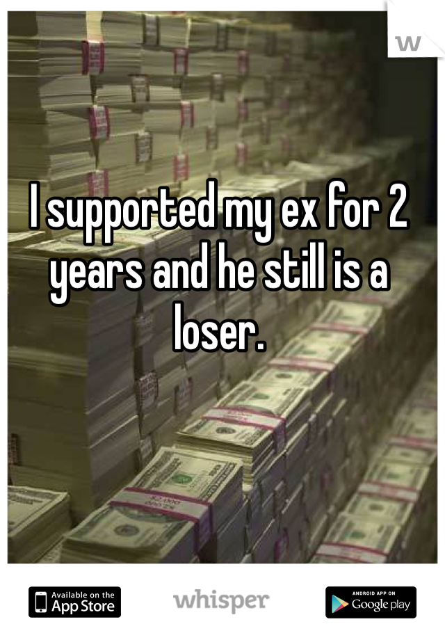 I supported my ex for 2 years and he still is a loser.