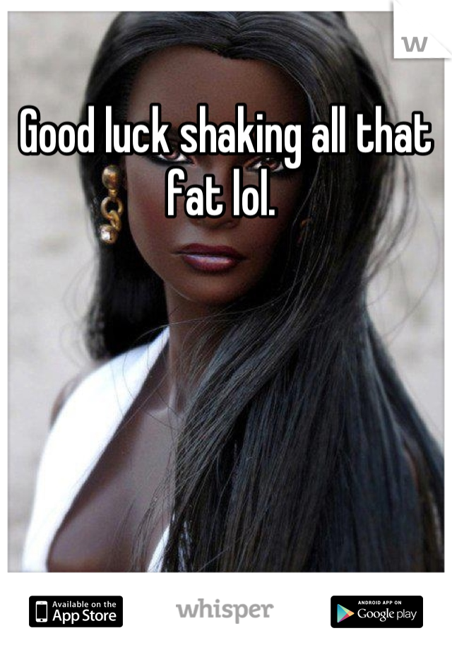 Good luck shaking all that fat lol. 