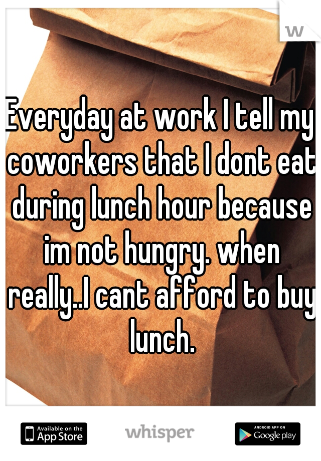 Everyday at work I tell my coworkers that I dont eat during lunch hour because im not hungry. when really..I cant afford to buy lunch.