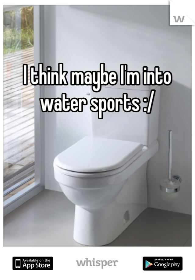 I think maybe I'm into water sports :/