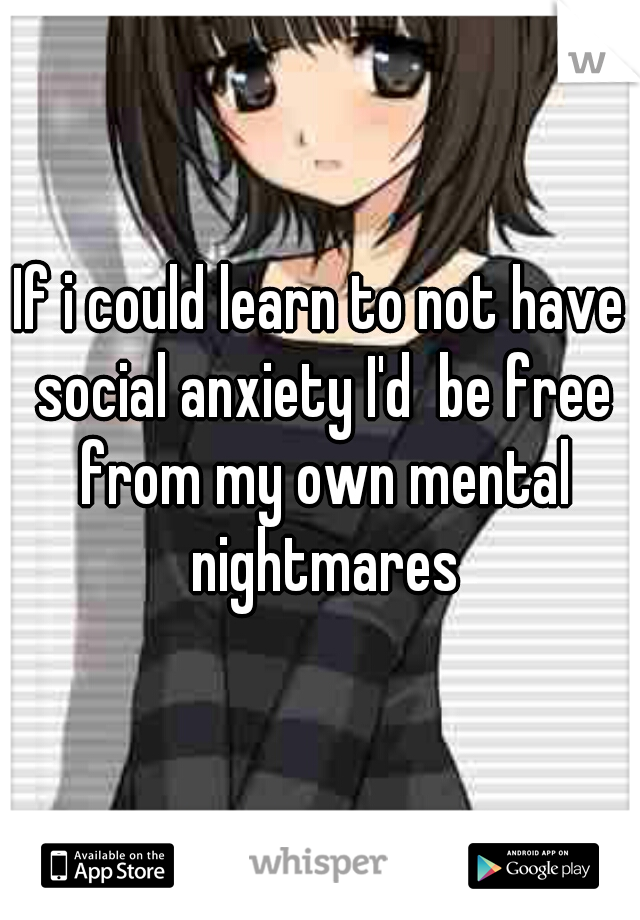 If i could learn to not have social anxiety I'd  be free from my own mental nightmares