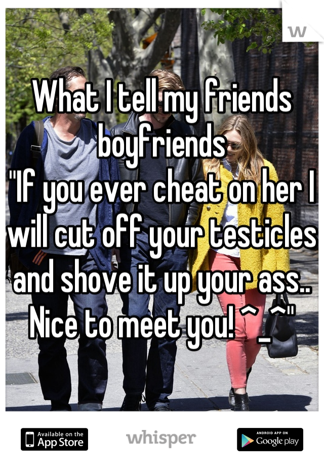 What I tell my friends boyfriends
"If you ever cheat on her I will cut off your testicles and shove it up your ass.. Nice to meet you! ^_^"