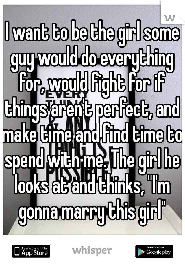 I want to be the girl some guy would do everything for, would fight for if things aren't perfect, and make time and find time to spend with me. The girl he looks at and thinks, "I'm gonna marry this girl" 