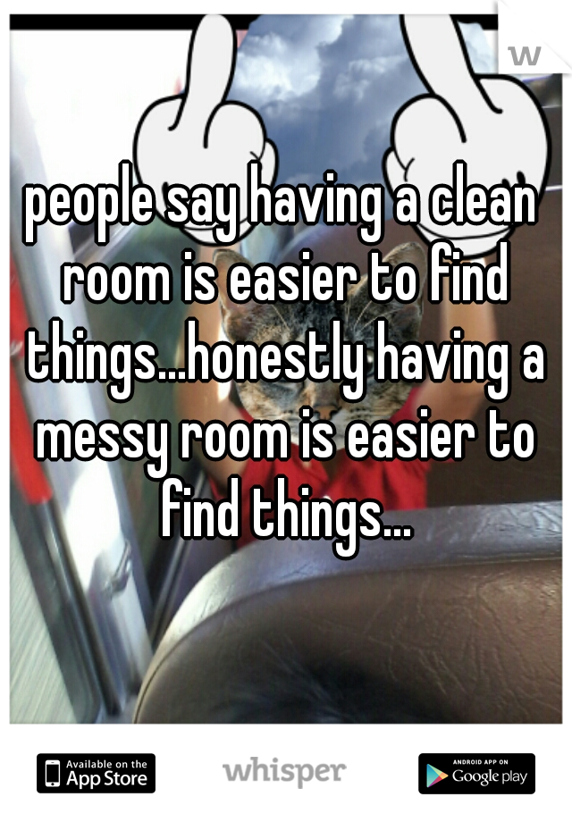 people say having a clean room is easier to find things...honestly having a messy room is easier to find things...