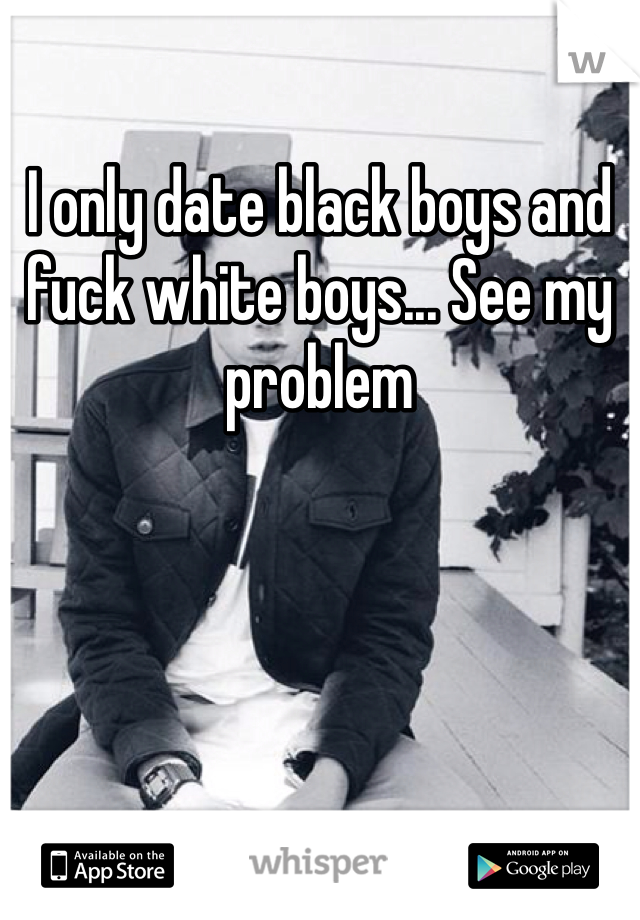 I only date black boys and fuck white boys... See my problem 