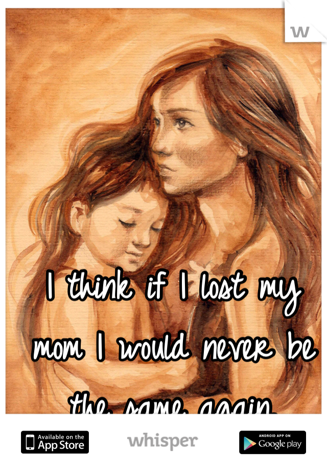 I think if I lost my mom I would never be the same again.