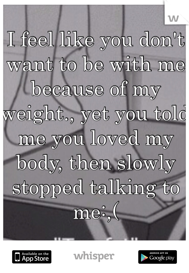 I feel like you don't want to be with me because of my weight., yet you told me you loved my body, then slowly stopped talking to me:,(