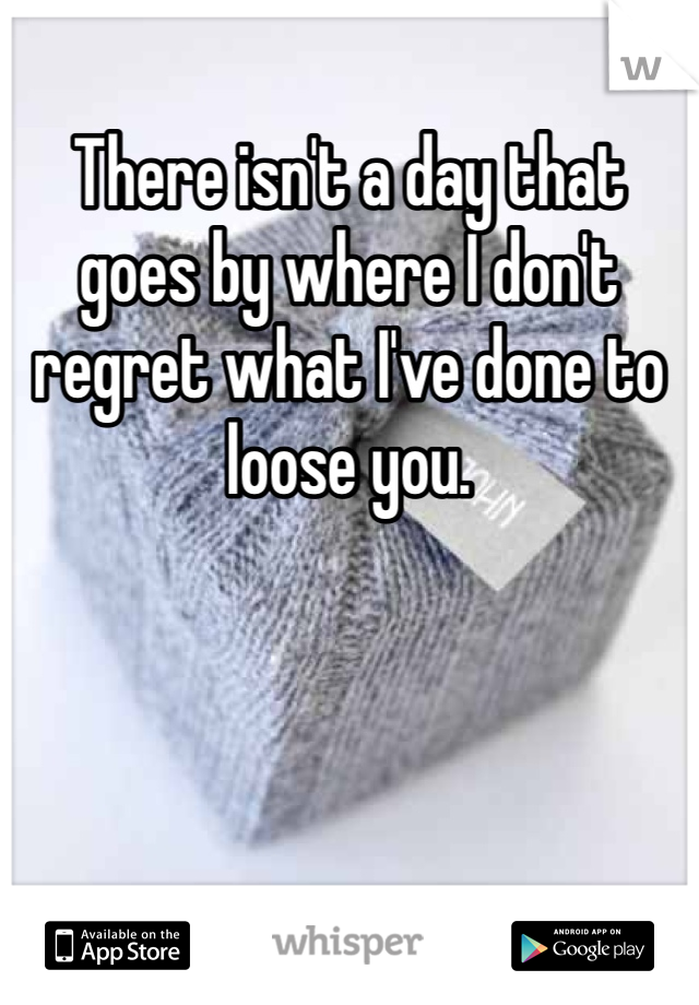 There isn't a day that goes by where I don't regret what I've done to loose you. 