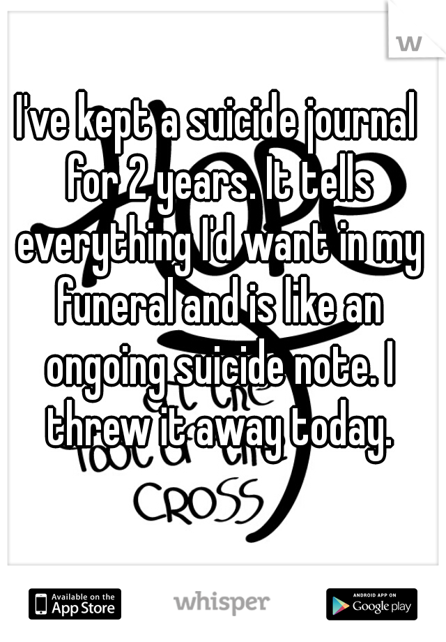 I've kept a suicide journal for 2 years. It tells everything I'd want in my funeral and is like an ongoing suicide note. I threw it away today.