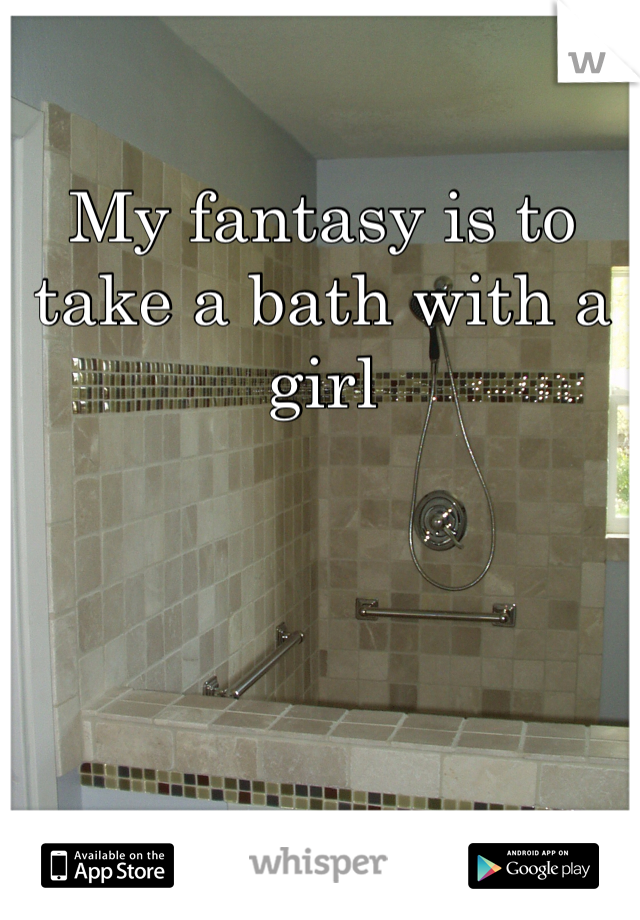 My fantasy is to take a bath with a girl