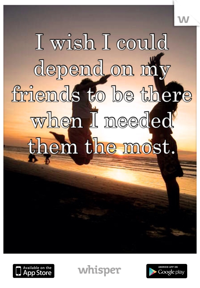 I wish I could depend on my friends to be there when I needed them the most.