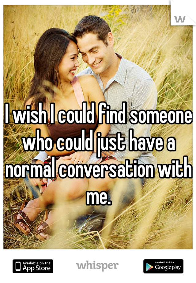 I wish I could find someone who could just have a normal conversation with me. 