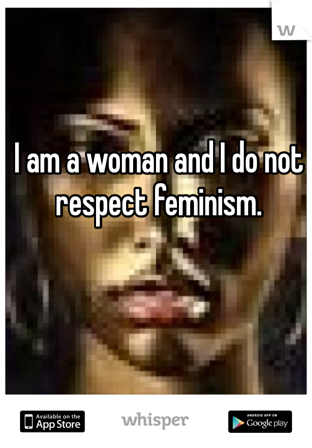 I am a woman and I do not respect feminism.