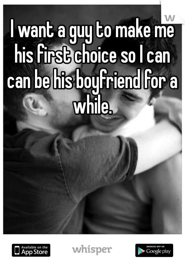 I want a guy to make me his first choice so I can can be his boyfriend for a while.
